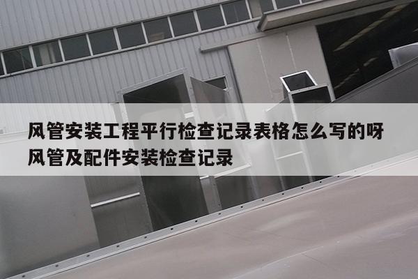 风管安装工程平行检查记录表格怎么写的呀 风管及配件安装检查记录